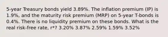 5-year Treasury bonds yield 3.89%. The inflation premium (IP) is 1.9%, and the maturity risk premium (MRP) on 5-year T-bonds is 0.4%. There is no liquidity premium on these bonds. What is the real risk-free rate, r*? 3.20% 3.87% 2.59% 1.59% 3.52%