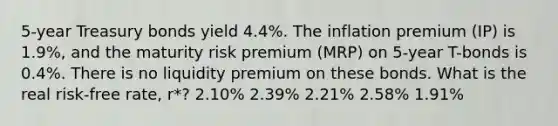 5-year Treasury bonds yield 4.4%. The inflation premium (IP) is 1.9%, and the maturity risk premium (MRP) on 5-year T-bonds is 0.4%. There is no liquidity premium on these bonds. What is the real risk-free rate, r*? 2.10% 2.39% 2.21% 2.58% 1.91%