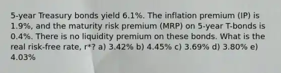 5-year Treasury bonds yield 6.1%. The inflation premium (IP) is 1.9%, and the maturity risk premium (MRP) on 5-year T-bonds is 0.4%. There is no liquidity premium on these bonds. What is the real risk-free rate, r*? a) 3.42% b) 4.45% c) 3.69% d) 3.80% e) 4.03%