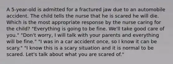 A 5-year-old is admitted for a fractured jaw due to an automobile accident. The child tells the nurse that he is scared he will die. Which is the most appropriate response by the nurse caring for the child? "Everything is going to be fine. We'll take good care of you." "Don't worry, I will talk with your parents and everything will be fine." "I was in a car accident once, so I know it can be scary." "I know this is a scary situation and it is normal to be scared. Let's talk about what you are scared of."