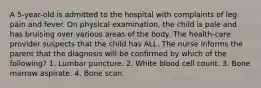 A 5-year-old is admitted to the hospital with complaints of leg pain and fever. On physical examination, the child is pale and has bruising over various areas of the body. The health-care provider suspects that the child has ALL. The nurse informs the parent that the diagnosis will be confirmed by which of the following? 1. Lumbar puncture. 2. White blood cell count. 3. Bone marrow aspirate. 4. Bone scan.