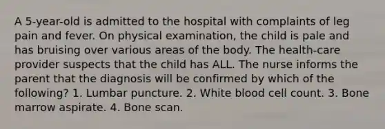 A 5-year-old is admitted to the hospital with complaints of leg pain and fever. On physical examination, the child is pale and has bruising over various areas of the body. The health-care provider suspects that the child has ALL. The nurse informs the parent that the diagnosis will be confirmed by which of the following? 1. Lumbar puncture. 2. White blood cell count. 3. Bone marrow aspirate. 4. Bone scan.