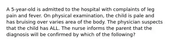 A 5-year-old is admitted to the hospital with complaints of leg pain and fever. On physical examination, the child is pale and has bruising over varies area of the body. The physician suspects that the child has ALL. The nurse informs the parent that the diagnosis will be confirmed by which of the following?