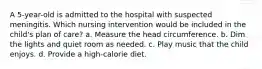 A 5-year-old is admitted to the hospital with suspected meningitis. Which nursing intervention would be included in the child's plan of care? a. Measure the head circumference. b. Dim the lights and quiet room as needed. c. Play music that the child enjoys. d. Provide a high-calorie diet.