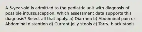 A 5-year-old is admitted to the pediatric unit with diagnosis of possible intussusception. Which assessment data supports this diagnosis? Select all that apply. a) Diarrhea b) Abdominal pain c) Abdominal distention d) Currant jelly stools e) Tarry, black stools