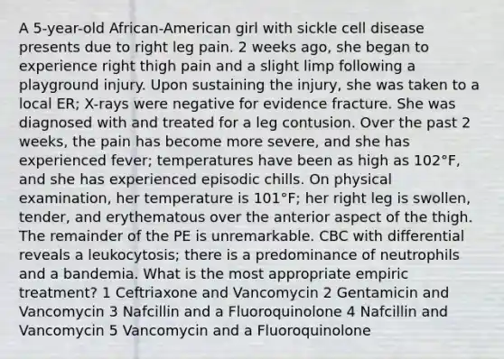 A 5-year-old African-American girl with sickle cell disease presents due to right leg pain. 2 weeks ago, she began to experience right thigh pain and a slight limp following a playground injury. Upon sustaining the injury, she was taken to a local ER; X-rays were negative for evidence fracture. She was diagnosed with and treated for a leg contusion. Over the past 2 weeks, the pain has become more severe, and she has experienced fever; temperatures have been as high as 102°F, and she has experienced episodic chills. On physical examination, her temperature is 101°F; her right leg is swollen, tender, and erythematous over the anterior aspect of the thigh. The remainder of the PE is unremarkable. CBC with differential reveals a leukocytosis; there is a predominance of neutrophils and a bandemia. What is the most appropriate empiric treatment? 1 Ceftriaxone and Vancomycin 2 Gentamicin and Vancomycin 3 Nafcillin and a Fluoroquinolone 4 Nafcillin and Vancomycin 5 Vancomycin and a Fluoroquinolone