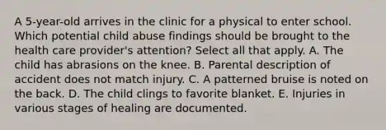 A 5-year-old arrives in the clinic for a physical to enter school. Which potential child abuse findings should be brought to the health care provider's attention? Select all that apply. A. The child has abrasions on the knee. B. Parental description of accident does not match injury. C. A patterned bruise is noted on the back. D. The child clings to favorite blanket. E. Injuries in various stages of healing are documented.