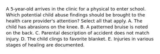 A 5-year-old arrives in the clinic for a physical to enter school. Which potential child abuse findings should be brought to the health care provider's attention? Select all that apply. A. The child has abrasions on the knee. B. A patterned bruise is noted on the back. C. Parental description of accident does not match injury. D. The child clings to favorite blanket. E. Injuries in various stages of healing are documented.