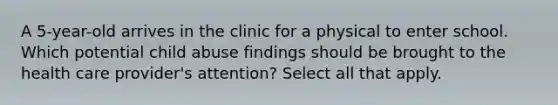 A 5-year-old arrives in the clinic for a physical to enter school. Which potential child abuse findings should be brought to the health care provider's attention? Select all that apply.