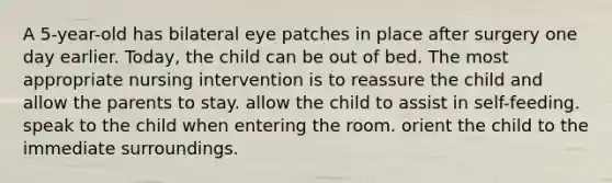 A 5-year-old has bilateral eye patches in place after surgery one day earlier. Today, the child can be out of bed. The most appropriate nursing intervention is to reassure the child and allow the parents to stay. allow the child to assist in self-feeding. speak to the child when entering the room. orient the child to the immediate surroundings.