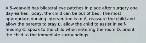 A 5-year-old has bilateral eye patches in place after surgery one day earlier. Today, the child can be out of bed. The most appropriate nursing intervention is to A. reassure the child and allow the parents to stay B. allow the child to assist in self-feeding C. speak to the child when entering the room D. orient the child to the immediate surroundings