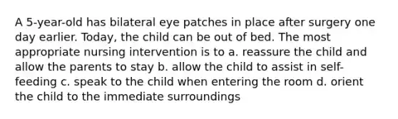 A 5-year-old has bilateral eye patches in place after surgery one day earlier. Today, the child can be out of bed. The most appropriate nursing intervention is to a. reassure the child and allow the parents to stay b. allow the child to assist in self-feeding c. speak to the child when entering the room d. orient the child to the immediate surroundings