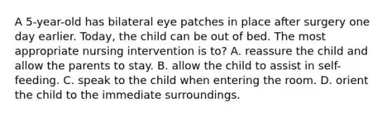 A 5-year-old has bilateral eye patches in place after surgery one day earlier. Today, the child can be out of bed. The most appropriate nursing intervention is to? A. reassure the child and allow the parents to stay. B. allow the child to assist in self-feeding. C. speak to the child when entering the room. D. orient the child to the immediate surroundings.