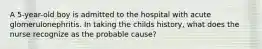 A 5-year-old boy is admitted to the hospital with acute glomerulonephritis. In taking the childs history, what does the nurse recognize as the probable cause?