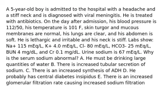 A 5-year-old boy is admitted to the hospital with a headache and a stiff neck and is diagnosed with viral meningitis. He is treated with antibiotics. On the day after admission, his blood pressure is 112/50, his temperature is 101 F, skin turgor and mucous membranes are normal, his lungs are clear, and his abdomen is soft. He is lethargic and irritable and his neck is stiff. Labs show: Na+ 115 mEq/L, K+ 4.0 mEq/L, Cl- 80 mEq/L, HCO3- 25 mEq/L, BUN 4 mg/dL, and Cr 0.1 mg/dL. Urine sodium is 67 mEq/L. Why is the serum sodium abnormal? A. He must be drinking large quantities of water B. There is increased tubular secretion of sodium. C. There is an increased synthesis of ADH D. He probably has central diabetes insipidus E. There is an increased glomerular filtration rate causing increased sodium filtration