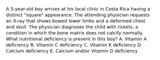 A 5-year-old boy arrives at his local clinic in Costa Rica having a distinct "square" appearance. The attending physician requests an X-ray that shows bowed lower limbs and a deformed chest and skull. The physician diagnoses the child with rickets, a condition in which the bone matrix does not calcify normally. What nutritional deficiency is present in this boy? A. Vitamin A deficiency B. Vitamin C deficiency C. Vitamin K deficiency D. Calcium deficiency E. Calcium and/or Vitamin D deficiency