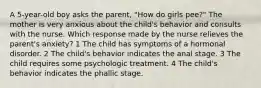 A 5-year-old boy asks the parent, "How do girls pee?" The mother is very anxious about the child's behavior and consults with the nurse. Which response made by the nurse relieves the parent's anxiety? 1 The child has symptoms of a hormonal disorder. 2 The child's behavior indicates the anal stage. 3 The child requires some psychologic treatment. 4 The child's behavior indicates the phallic stage.