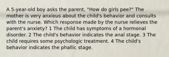 A 5-year-old boy asks the parent, "How do girls pee?" The mother is very anxious about the child's behavior and consults with the nurse. Which response made by the nurse relieves the parent's anxiety? 1 The child has symptoms of a hormonal disorder. 2 The child's behavior indicates the anal stage. 3 The child requires some psychologic treatment. 4 The child's behavior indicates the phallic stage.