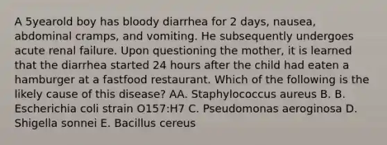 A 5yearold boy has bloody diarrhea for 2 days, nausea, abdominal cramps, and vomiting. He subsequently undergoes acute renal failure. Upon questioning the mother, it is learned that the diarrhea started 24 hours after the child had eaten a hamburger at a fastfood restaurant. Which of the following is the likely cause of this disease? AA. Staphylococcus aureus B. B. Escherichia coli strain O157:H7 C. Pseudomonas aeroginosa D. Shigella sonnei E. Bacillus cereus