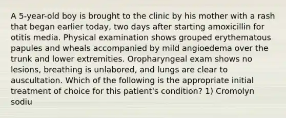 A 5-year-old boy is brought to the clinic by his mother with a rash that began earlier today, two days after starting amoxicillin for otitis media. Physical examination shows grouped erythematous papules and wheals accompanied by mild angioedema over the trunk and lower extremities. Oropharyngeal exam shows no lesions, breathing is unlabored, and lungs are clear to auscultation. Which of the following is the appropriate initial treatment of choice for this patient's condition? 1) Cromolyn sodiu