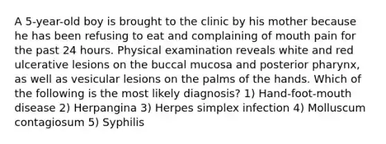 A 5-year-old boy is brought to the clinic by his mother because he has been refusing to eat and complaining of mouth pain for the past 24 hours. Physical examination reveals white and red ulcerative lesions on the buccal mucosa and posterior pharynx, as well as vesicular lesions on the palms of the hands. Which of the following is the most likely diagnosis? 1) Hand-foot-mouth disease 2) Herpangina 3) Herpes simplex infection 4) Molluscum contagiosum 5) Syphilis