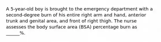 A 5-year-old boy is brought to the emergency department with a second-degree burn of his entire right arm and hand, anterior trunk and genital area, and front of right thigh. The nurse assesses the body surface area (BSA) percentage burn as ______%.