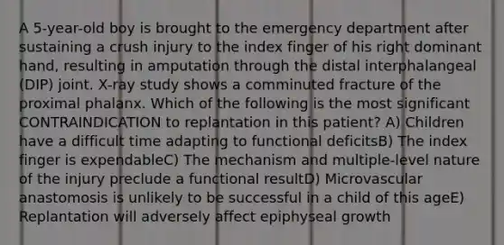 A 5-year-old boy is brought to the emergency department after sustaining a crush injury to the index finger of his right dominant hand, resulting in amputation through the distal interphalangeal (DIP) joint. X-ray study shows a comminuted fracture of the proximal phalanx. Which of the following is the most significant CONTRAINDICATION to replantation in this patient? A) Children have a difficult time adapting to functional deficitsB) The index finger is expendableC) The mechanism and multiple-level nature of the injury preclude a functional resultD) Microvascular anastomosis is unlikely to be successful in a child of this ageE) Replantation will adversely affect epiphyseal growth