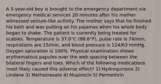 A 5-year-old boy is brought to the emergency department via emergency medical services 20 minutes after his mother witnessed seizure-like activity. The mother says that he finished his bath and was putting on his pajamas when his whole body began to shake. The patient is currently being treated for scabies. Temperature is 37.0°C (98.6°F), pulse rate is 74/min, respirations are 15/min, and <a href='https://www.questionai.com/knowledge/kD0HacyPBr-blood-pressure' class='anchor-knowledge'>blood pressure</a> is 124/63 mmHg. Oxygen saturation is 100%. Physical examination shows erythematous papules over the web spacing between the bilateral fingers and toes. Which of the following medications most likely caused this adverse effect? 1) Hydroquinone 2) Lindane 3) Methotrexate 4) Mupirocin 5) Permethrin