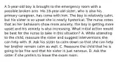 A 5-year-old boy is brought to the emergency room with a possible broken arm. His 18-year-old sister, who is also his primary caregiver, has come with him. The boy is relatively calm, but his sister is so upset she is nearly hysterical. The nurse notes that as her behaviors show more anxiety, the boy is getting more upset and his anxiety is also increasing. What initial action would be best for the nurse to take in this situation? A. While attending to the child, reassure the sister and suggest interventions she can help with. B. Ask his sister to calm down so that she can help her brother remain calm as well. C. Reassure the child that he is going to be fine and that his sister is just nervous. D. Ask the sister if she prefers to leave the exam room.