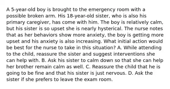 A 5-year-old boy is brought to the emergency room with a possible broken arm. His 18-year-old sister, who is also his primary caregiver, has come with him. The boy is relatively calm, but his sister is so upset she is nearly hysterical. The nurse notes that as her behaviors show more anxiety, the boy is getting more upset and his anxiety is also increasing. What initial action would be best for the nurse to take in this situation? A. While attending to the child, reassure the sister and suggest interventions she can help with. B. Ask his sister to calm down so that she can help her brother remain calm as well. C. Reassure the child that he is going to be fine and that his sister is just nervous. D. Ask the sister if she prefers to leave the exam room.