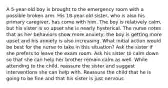 A 5-year-old boy is brought to the emergency room with a possible broken arm. His 18-year-old sister, who is also his primary caregiver, has come with him. The boy is relatively calm, but his sister is so upset she is nearly hysterical. The nurse notes that as her behaviors show more anxiety, the boy is getting more upset and his anxiety is also increasing. What initial action would be best for the nurse to take in this situation? Ask the sister if she prefers to leave the exam room. Ask his sister to calm down so that she can help her brother remain calm as well. While attending to the child, reassure the sister and suggest interventions she can help with. Reassure the child that he is going to be fine and that his sister is just nervous.