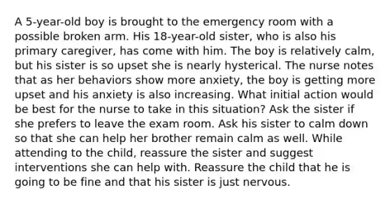 A 5-year-old boy is brought to the emergency room with a possible broken arm. His 18-year-old sister, who is also his primary caregiver, has come with him. The boy is relatively calm, but his sister is so upset she is nearly hysterical. The nurse notes that as her behaviors show more anxiety, the boy is getting more upset and his anxiety is also increasing. What initial action would be best for the nurse to take in this situation? Ask the sister if she prefers to leave the exam room. Ask his sister to calm down so that she can help her brother remain calm as well. While attending to the child, reassure the sister and suggest interventions she can help with. Reassure the child that he is going to be fine and that his sister is just nervous.