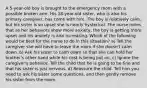 A 5-year-old boy is brought to the emergency room with a possible broken arm. His 18-year-old sister, who is also his primary caregiver, has come with him. The boy is relatively calm, but his sister is so upset she is nearly hysterical. The nurse notes that as her behaviors show more anxiety, the boy is getting more upset and his anxiety is also increasing. Which of the following would be best for the nurse to do in this situation? a) Tell the caregiver she will have to leave the room if she doesn't calm down. b) Ask his sister to calm down so that she can hold her brother's other hand while his cast is being put on. c) Ignore the caregiver's behavior. Tell the child that he is going to be fine and that his sister is just nervous. d) Reassure the child. Tell him you need to ask his sister some questions, and then gently remove his sister from the room.