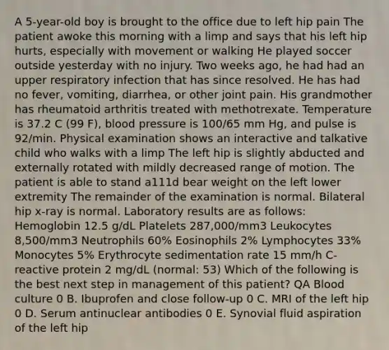 A 5-year-old boy is brought to the office due to left hip pain The patient awoke this morning with a limp and says that his left hip hurts, especially with movement or walking He played soccer outside yesterday with no injury. Two weeks ago, he had had an upper respiratory infection that has since resolved. He has had no fever, vomiting, diarrhea, or other joint pain. His grandmother has rheumatoid arthritis treated with methotrexate. Temperature is 37.2 C (99 F), blood pressure is 100/65 mm Hg, and pulse is 92/min. Physical examination shows an interactive and talkative child who walks with a limp The left hip is slightly abducted and externally rotated with mildly decreased range of motion. The patient is able to stand a111d bear weight on the left lower extremity The remainder of the examination is normal. Bilateral hip x-ray is normal. Laboratory results are as follows: Hemoglobin 12.5 g/dL Platelets 287,000/mm3 Leukocytes 8,500/mm3 Neutrophils 60% Eosinophils 2% Lymphocytes 33% Monocytes 5% Erythrocyte sedimentation rate 15 mm/h C-reactive protein 2 mg/dL (normal: 53) Which of the following is the best next step in management of this patient? QA Blood culture 0 B. Ibuprofen and close follow-up 0 C. MRI of the left hip 0 D. Serum antinuclear antibodies 0 E. Synovial fluid aspiration of the left hip