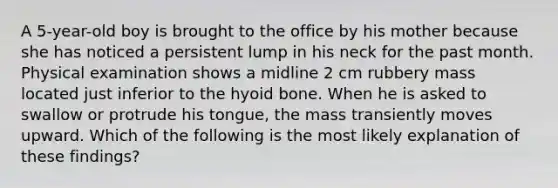 A 5-year-old boy is brought to the office by his mother because she has noticed a persistent lump in his neck for the past month. Physical examination shows a midline 2 cm rubbery mass located just inferior to the hyoid bone. When he is asked to swallow or protrude his tongue, the mass transiently moves upward. Which of the following is the most likely explanation of these findings?