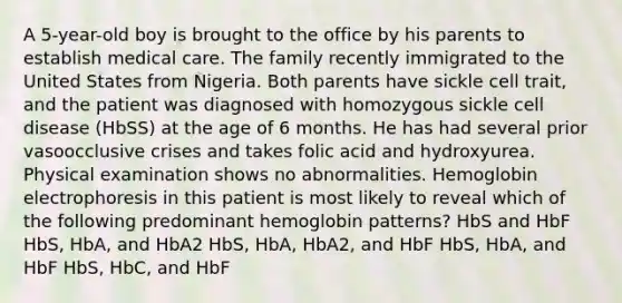 A 5-year-old boy is brought to the office by his parents to establish medical care. The family recently immigrated to the United States from Nigeria. Both parents have sickle cell trait, and the patient was diagnosed with homozygous sickle cell disease (HbSS) at the age of 6 months. He has had several prior vasoocclusive crises and takes folic acid and hydroxyurea. Physical examination shows no abnormalities. Hemoglobin electrophoresis in this patient is most likely to reveal which of the following predominant hemoglobin patterns? HbS and HbF HbS, HbA, and HbA2 HbS, HbA, HbA2, and HbF HbS, HbA, and HbF HbS, HbC, and HbF