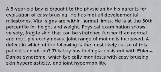 A 5-year-old boy is brought to the physician by his parents for evaluation of easy bruising. He has met all developmental milestones. Vital signs are within normal limits. He is at the 50th percentile for height and weight. Physical examination shows velvety, fragile skin that can be stretched further than normal and multiple ecchymoses. Joint range of motion is increased. A defect in which of the following is the most likely cause of this patient's condition? This boy has findings consistent with Ehlers-Danlos syndrome, which typically manifests with easy bruising, skin hyperelasticity, and joint hypermobility.