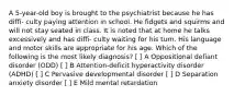 A 5-year-old boy is brought to the psychiatrist because he has diffi- culty paying attention in school. He fidgets and squirms and will not stay seated in class. It is noted that at home he talks excessively and has diffi- culty waiting for his turn. His language and motor skills are appropriate for his age. Which of the following is the most likely diagnosis? [ ] A Oppositional defiant disorder (ODD) [ ] B Attention-deficit hyperactivity disorder (ADHD) [ ] C Pervasive developmental disorder [ ] D Separation anxiety disorder [ ] E Mild mental retardation