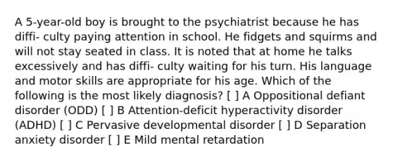 A 5-year-old boy is brought to the psychiatrist because he has diffi- culty paying attention in school. He fidgets and squirms and will not stay seated in class. It is noted that at home he talks excessively and has diffi- culty waiting for his turn. His language and motor skills are appropriate for his age. Which of the following is the most likely diagnosis? [ ] A Oppositional defiant disorder (ODD) [ ] B Attention-deficit hyperactivity disorder (ADHD) [ ] C Pervasive developmental disorder [ ] D Separation anxiety disorder [ ] E Mild mental retardation