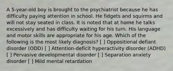 A 5-year-old boy is brought to the psychiatrist because he has difficulty paying attention in school. He fidgets and squirms and will not stay seated in class. It is noted that at home he talks excessively and has difficulty waiting for his turn. His language and motor skills are appropriate for his age. Which of the following is the most likely diagnosis? [ ] Oppositional defiant disorder (ODD) [ ] Attention-deficit hyperactivity disorder (ADHD) [ ] Pervasive developmental disorder [ ] Separation anxiety disorder [ ] Mild mental retardation