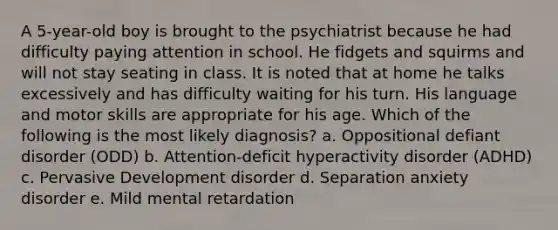 A 5-year-old boy is brought to the psychiatrist because he had difficulty paying attention in school. He fidgets and squirms and will not stay seating in class. It is noted that at home he talks excessively and has difficulty waiting for his turn. His language and motor skills are appropriate for his age. Which of the following is the most likely diagnosis? a. Oppositional defiant disorder (ODD) b. Attention-deficit hyperactivity disorder (ADHD) c. Pervasive Development disorder d. Separation anxiety disorder e. Mild mental retardation