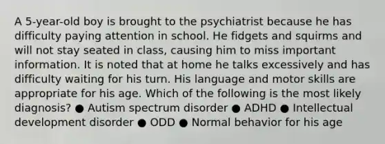 A 5-year-old boy is brought to the psychiatrist because he has difficulty paying attention in school. He fidgets and squirms and will not stay seated in class, causing him to miss important information. It is noted that at home he talks excessively and has difficulty waiting for his turn. His language and motor skills are appropriate for his age. Which of the following is the most likely diagnosis? ● Autism spectrum disorder ● ADHD ● Intellectual development disorder ● ODD ● Normal behavior for his age