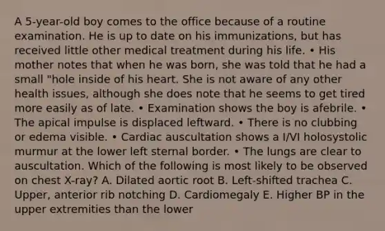 A 5-year-old boy comes to the office because of a routine examination. He is up to date on his immunizations, but has received little other medical treatment during his life. • His mother notes that when he was born, she was told that he had a small "hole inside of his heart. She is not aware of any other health issues, although she does note that he seems to get tired more easily as of late. • Examination shows the boy is afebrile. • The apical impulse is displaced leftward. • There is no clubbing or edema visible. • Cardiac auscultation shows a I/VI holosystolic murmur at the lower left sternal border. • The lungs are clear to auscultation. Which of the following is most likely to be observed on chest X-ray? A. Dilated aortic root B. Left-shifted trachea C. Upper, anterior rib notching D. Cardiomegaly E. Higher BP in the upper extremities than the lower