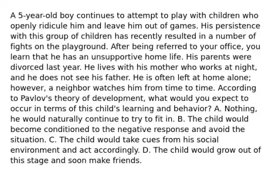 A 5-year-old boy continues to attempt to play with children who openly ridicule him and leave him out of games. His persistence with this group of children has recently resulted in a number of fights on the playground. After being referred to your office, you learn that he has an unsupportive home life. His parents were divorced last year. He lives with his mother who works at night, and he does not see his father. He is often left at home alone; however, a neighbor watches him from time to time. According to Pavlov's theory of development, what would you expect to occur in terms of this child's learning and behavior? A. Nothing, he would naturally continue to try to fit in. B. The child would become conditioned to the negative response and avoid the situation. C. The child would take cues from his social environment and act accordingly. D. The child would grow out of this stage and soon make friends.