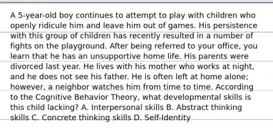 A 5-year-old boy continues to attempt to play with children who openly ridicule him and leave him out of games. His persistence with this group of children has recently resulted in a number of fights on the playground. After being referred to your office, you learn that he has an unsupportive home life. His parents were divorced last year. He lives with his mother who works at night, and he does not see his father. He is often left at home alone; however, a neighbor watches him from time to time. According to the Cognitive Behavior Theory, what developmental skills is this child lacking? A. Interpersonal skills B. Abstract thinking skills C. Concrete thinking skills D. Self-Identity