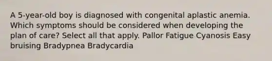 A 5-year-old boy is diagnosed with congenital aplastic anemia. Which symptoms should be considered when developing the plan of care? Select all that apply. Pallor Fatigue Cyanosis Easy bruising Bradypnea Bradycardia