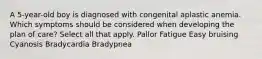 A 5-year-old boy is diagnosed with congenital aplastic anemia. Which symptoms should be considered when developing the plan of care? Select all that apply. Pallor Fatigue Easy bruising Cyanosis Bradycardia Bradypnea