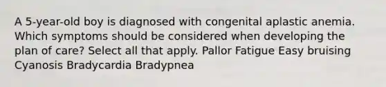 A 5-year-old boy is diagnosed with congenital aplastic anemia. Which symptoms should be considered when developing the plan of care? Select all that apply. Pallor Fatigue Easy bruising Cyanosis Bradycardia Bradypnea