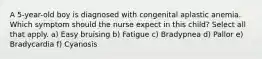 A 5-year-old boy is diagnosed with congenital aplastic anemia. Which symptom should the nurse expect in this child? Select all that apply. a) Easy bruising b) Fatigue c) Bradypnea d) Pallor e) Bradycardia f) Cyanosis