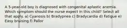 A 5-year-old boy is diagnosed with congenital aplastic anemia. Which symptom should the nurse expect in this child? Select all that apply. a) Cyanosis b) Bradypnea c) Bradycardia d) Fatigue e) Easy bruising f) Pallor